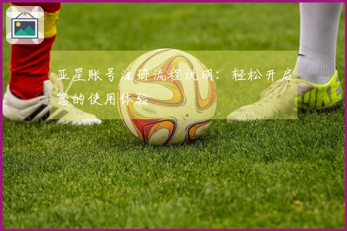 亚星账号注册流程说明：轻松开启您的使用体验