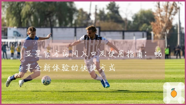 亚星官方访问入口及使用指南：畅享全新体验的快捷方式