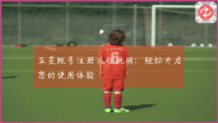 亚星账号注册流程说明：轻松开启您的使用体验