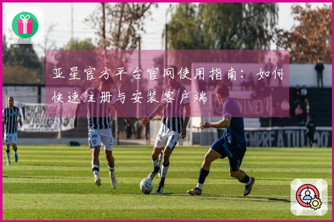亚星官方平台官网使用指南：如何快速注册与安装客户端