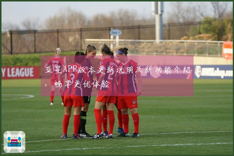 亚星APP版本更新说明及新功能介绍，畅享更优体验