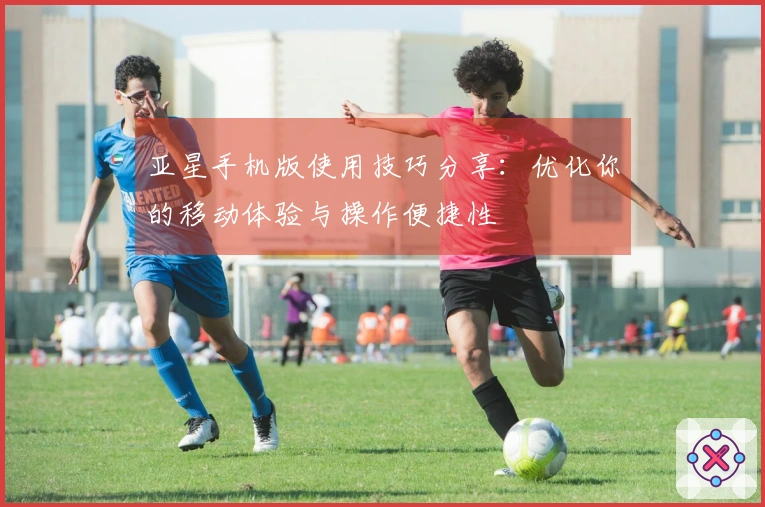 亚星手机版使用技巧分享：优化你的移动体验与操作便捷性
