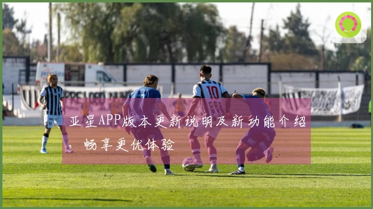 亚星APP版本更新说明及新功能介绍，畅享更优体验